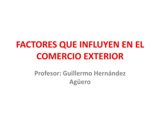 FACTORES QUE INFLUYEN EN EL COMERCIO EXTERIOR Profesor: Guillermo Hernández Agüero 