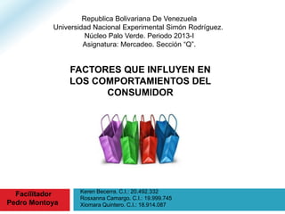 Keren Becerra. C.I.: 20.492.332
Rosxanna Camargo. C.I.: 19.999.745
Xiomara Quintero. C.I.: 18.914.087
Republica Bolivariana De Venezuela
Universidad Nacional Experimental Simón Rodríguez.
Núcleo Palo Verde. Periodo 2013-I
Asignatura: Mercadeo. Sección “Q”.
Facilitador
Pedro Montoya
FACTORES QUE INFLUYEN EN
LOS COMPORTAMIENTOS DEL
CONSUMIDOR
 