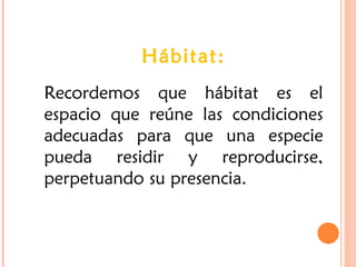 Hábitat:
Recordemos que hábitat es el
espacio que reúne las condiciones
adecuadas para que una especie
pueda residir y reproducirse,
perpetuando su presencia.
 