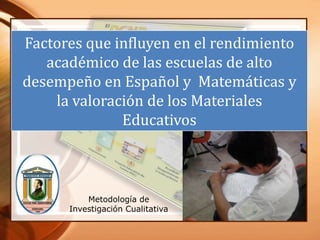 Factores que influyen en el rendimiento
   académico de las escuelas de alto
desempeño en Español y Matemáticas y
    la valoración de los Materiales
              Educativos



          Metodología de
      Investigación Cualitativa
 