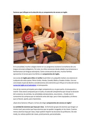 Factores que influyen en la elección de un campamento de verano en inglés
En la actualidad, muchos colegios tienen en sus programas escolares la enseñanza de una
lengua extranjera obligatoria. Por esto, los niños comienzan desde edades muy tempranas a
familiarizarse con lenguas extranjeras. Como consecuencia de esto, muchas familias
aprovechan el verano para inscribirlos en campamentos de inglés.
Los cursos de inglés para niños de Lenfex le permiten a tu pequeño realizar una estancia en
cualquiera de estos países: Reino Unido, Irlanda, Canadá, Malta y Estados Unidos. Una vez
concretado el país de destino consideraremos otro elemento que influye en la elección de los
cursos de inglés en el extranjero: el presupuesto.
Una de las razones principales para elegir campamento es, en gran parte, el presupuesto a
invertir. Éste estará compuesto por el vuelo, el coste del campamento que incluye la duración
de la estancia, las comidas, las actividades extraescolares, excursiones… A todo esto le
sumaremos las compras que se realizarán antes del viaje para ir bien equipados y el dinero
que se llevará, aparte, para imprevistos.
¿Qué otros factores influyen a la hora de elegir campamentos de verano en inglés?
La cantidad de alumnos que haya por clase. Se formarán grupos de alumnos que tengan un
mismo nivel, para evitar que haya alumnos que se queden rezagados en las clases. Cuantos
menos alumnos haya por clase, mejor podrán impartir las lecciones los profesores. De este
modo, los nativos podrán dar clases, prácticamente, personalizadas.
 