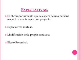 EXPECTATIVAS.
   Es el comportamiento que se espera de una persona
    respecto a una imagen que proyecta.

   Expectativas mutuas.

   Modificación de la propia conducta.

   Efecto Rosenthal.
 