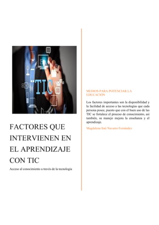 FACTORES QUE
INTERVIENEN EN
EL APRENDIZAJE
CON TIC
Acceso al conocimiento a través de la tecnología
MEDIOS PARA POTENCIAR LA
EDUCACIÓN
Los factores importantes son la disponibilidad y
la facilidad de acceso a las tecnologías que cada
persona posee, puesto que con el buen uso de las
TIC se fortalece el proceso de conocimiento, así
también, su manejo mejora la enseñanza y el
aprendizaje.
Magdalena Itati Navarro Fernández
 