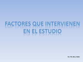 FACTORES QUE INTERVIENEN EN EL ESTUDIO Por: Pili, Mar y Pablo 