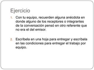 EjercicioCon tu equipo, recuerden alguna anécdota en donde alguno de los receptores o integrantes de la conversación pensó en otro referente que no era el del emisor.Escríbela en una hoja para entregar y escríbela en las condiciones para entregar el trabajo por equipo.