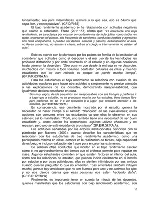 fundamental, sea para matemáticas, química o lo que sea, eso es básico que
sepa leer, y conceptualizar”. (GF:D/R:65)
El bajo rendimiento académico se ha relacionado con actitudes negativas
que asume el estudiante, Erazo (2011,157) afirma que: “El estudiante con bajo
rendimiento, se caracteriza por mostrar comportamientos de indisciplina, como hablar en
clase, levantarse del puesto, alta frecuencia de sanciones, conductas hostiles y agresivas
con otros compañeros, o pueden ser débiles, aislados y pasivos, desadaptación al aula,
no llevan cuadernos, no asisten a clases, entran al colegio e internamente no asisten al
aula”.
Esto es acorde con lo planteado por los padres de familia de la institución al
considerar que actitudes como el desorden y el mal uso de las tecnologías les
producen distracción y por ende desinterés en el estudio y en algunas ocasiones
hasta generan la deserción: “Otra cosa en que desde la entrada se ve desorden,
muchachos con música a todo volumen, contestan celulares en clase y muchos
estudiantes que se han retirado es porque se pierde mucho tiempo”.
(GF:P/R:63/RA:M)
Para los estudiantes el bajo rendimiento se relaciona con evasión de las
actividades escolares para hacer otra actividad o simplemente no prestar atención
a las explicaciones de los docentes, demostrando irresponsabilidad, que
igualmente debiera enseñarse en casa.
Son muy vagos, desde pequeños son irresponsables con sus trabajos y prefieren ir
a jugar que a estudiar, no se preocupan mucho por los estudios, tiene tiempo libre
pero prefieren, no sé, ir a ver televisión o a jugar, que prestarle atención a los
estudios. (GF:E/R:66/RA:M)
En consecuencia, ese desinterés mostrado por el estudio, genera la
necesidad de hacer trampa o el llamado “chancuco” en las evaluaciones; estas
acciones son comunes entre los estudiantes ya que ellos lo observan en sus
salones; así lo manifiestan: “Profe, uno también tiene una necesidad de ser buen
estudiante y, como decían los compañeros, algunos utilizan chancuco y no
repasan, pero uno se está engañando uno mismo” (GF:E/R:37/RA:A).
Las actitudes señaladas por los actores institucionales coinciden con lo
planteado por Navarro (2003), cuando describe las características que se
relacionan con los estudiantes de bajo rendimiento académico, como una
participación mínima en clase, demora en la realización de tareas, baja capacidad
de esfuerzo e incluso realización de fraude para encarar los exámenes.
Se señalan otras conductas que inciden en el bajo rendimiento escolar
como el no aprovechamiento del tiempo que el profesor permite para repasar en
clase. Algunos estudiantes coinciden en que existen factores al interior del aula,
como son las relaciones de amistad, que pueden incidir claramente en el interés
por estudiar o por otras actividades; ellos se sienten intimidados por sus amigos
cuando quieren preguntar lo que no entienden. “Las amistades también influyen
mucho, porque hay amistades que no son buenas para uno y no abrimos los ojos
y no nos damos cuenta que esas personas nos están haciendo daño”.
(GF:E/R:12/RA:A)
Finalmente, es importante tener en cuenta la mirada de los docentes,
quienes manifiestan que los estudiantes con bajo rendimiento académico, son
10
 
