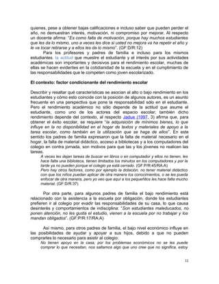 quienes, pese a obtener bajas calificaciones e incluso saber que pueden perder el
año, no demuestran interés, motivación, ni compromiso por mejorar. Al respecto
un docente afirma: “Es como falta de motivación, porque hay muchos estudiantes
que les da lo mismo, uno a veces les dice si usted no mejora va ha repetir el año y
le va tocar retirarse y a ellos les da lo mismo”. (GF:D/R:12)
Para los profesores y padres de familia e incluso para los mismos
estudiantes, la actitud que muestre el estudiante y el interés por sus actividades
académicas son importantes y decisivos para el rendimiento escolar, muchas de
ellas se hacen evidentes en la cotidianidad de la escuela y en el cumplimiento de
las responsabilidades que le competen como joven escolarizado.
El contexto: factor condicionante del rendimiento escolar
Describir y resaltar qué características se asocian al alto o bajo rendimiento en los
estudiantes y cómo esto coincide con la posición de algunos autores, es un asunto
frecuente en una perspectiva que pone la responsabilidad sólo en el estudiante.
Pero el rendimiento académico no sólo depende de la actitud que asume el
estudiante, como uno de los actores del espacio escolar; también dicho
rendimiento depende del contexto, al respecto Jadue (1997, 3) afirma que, para
obtener el éxito escolar, se requiere “la adquisición de mínimos bienes, lo que
influye en la no disponibilidad en el hogar de textos y materiales de apoyo a la
tarea escolar, como también en la utilización que se haga de ellos”. En este
sentido los padres de familia expresaron que la falta de material necesario en el
hogar, la falta de material didáctico, acceso a bibliotecas y a los computadores del
colegio en contra jornada, son motivos para que las y los jóvenes no realicen las
tareas.
A veces les dejan tareas de buscar en libros o en computador y ellos no tienen, les
hace falta una biblioteca, tienen limitados los minutos en los computadores y por la
tarde ya no pueden porque el colegio ya está cerrado. (GF:P/R:45/RA:A)
Pero hay otros factores, como por ejemplo la dotación, no tener material didáctico
con que los niños puedan aplicar de otra manera los conocimientos, o se les pueda
enfocar de otra manera, pero yo veo que aquí a los pequeñitos les hace falta mucho
material. (GF:D/R:37)
Por otra parte, para algunos padres de familia el bajo rendimiento está
relacionado con la asistencia a la escuela por obligación, donde los estudiantes
prefieren ir al colegio por evadir las responsabilidades de su casa, lo que causa
desinterés y comportamientos de indisciplina: “Son estudiantes maleducados, no
ponen atención, no les gusta el estudio, vienen a la escuela por no trabajar y los
mandan obligados”. (GF:P/R:17/RA:A)
Así mismo, para otros padres de familia, el bajo nivel económico influye en
las posibilidades de ayudar y apoyar a sus hijos, debido a que no pueden
comprarles lo necesario para asistir al colegio:
No tienen apoyo en la casa, por los problemas económicos no se les puede
comprar lo que necesitan, nos saltamos algo que uno cree que no significa, estoy
11
 