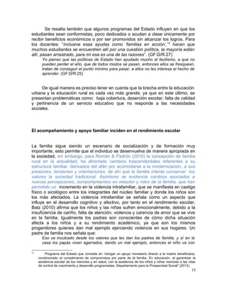 Se resalta también que algunos programas del Estado influyen en que los
estudiantes sean conformistas, poco dedicados o acudan a clase únicamente por
recibir beneficios económicos o por ser promovidos sin alcanzar los logros. Para
los docentes: “inclusive esas ayudas como ‘familias en acción’,12
hacen que
muchos estudiantes se encuentren allí por una cuestión política, la mayoría están
allí, pasan arrastrado, para mí esa es una de las razones”. (GF:D/R:27)
Yo pienso que las políticas de Estado han ayudado mucho al facilismo, a que no
pueden perder el año, que de todos modos se pasan, entonces ellos se fresquean,
tratan de conseguir el punto mínimo para pasar, a ellos no les interesa el hecho de
aprender. (GF:D/R:25)
De igual manera es preciso tener en cuenta que la brecha entre la educación
urbana y la educación rural es cada vez más grande, ya que en este último, se
presentan problemáticas como: baja cobertura, deserción escolar, falta de calidad
y pertinencia de un servicio educativo que no responde a las necesidades
sociales.
El acompañamiento y apoyo familiar inciden en el rendimiento escolar
La familia sigue siendo un escenario de socialización y de formación muy
importante, esto permite que el individuo se desenvuelva de manera apropiada en
la sociedad, sin embargo, para Román & Padrón (2010) la concepción de familia
rural en la actualidad, ha afrontado cambios trascendentales referentes a su
estructura familiar, derivados del afán por acomodarse a la modernización, a sus
presiones, tensiones y orientaciones, de ahí que la familia intenta conservar los
valores la sociedad tradicional. Asimismo se evidencia cambios asociados a
nuevas percepciones, comportamientos en relación y roles de la familia, que han
permitido un incremento en la violencia intrafamiliar, que se manifiesta en castigo
físico o sicológico entre los integrantes del núcleo familiar y donde los niños son
los más afectados. La violencia intrafamiliar se señala como un aspecto que
influye en el desarrollo cognitivo y afectivo, por tanto en el rendimiento escolar,
Batz (2010) afirma que los niños y las niñas sufren emocionalmente, debido a la
insuficiencia de cariño, falta de atención, violencia y carencia de amor que se vive
en la familia. Igualmente los padres son conscientes de cómo dicha situación
afecta a los niños y a su rendimiento académico, ya que son los mismos
progenitores quienes dan mal ejemplo ejerciendo violencia en sus hogares. Un
padre de familia nos señala que:
Eso va inculcado desde los valores que les dan los padres de familia, y sí en la
casa los papás viven agarrados, dando un mal ejemplo, entonces el niño va con
12
Programa del Estado que consiste en “otorgar un apoyo monetario directo a la madre beneficiaria,
condicionado al cumplimiento de compromisos por parte de la familia. En educación, al garantizar la
asistencia escolar de los menores y en salud, con la asistencia de los niños y niñas menores a las citas
de control de crecimiento y desarrollo programadas. Departamento para la Prosperidad Social” (2013).
13
 