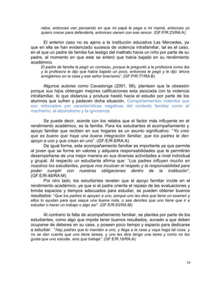 rabia, entonces van pensando en que mi papá le pega a mi mamá, entonces yo
quiero crecer para defenderla, entonces vienen con ese rencor. (GF:P/R:23/RA:A)
El anterior caso no es ajeno a la institución educativa Las Mercedes, ya
que en ella se han evidenciado sucesos de violencia intrafamiliar, tal es el caso,
en el que un padre de familia fue testigo del maltrato hacia un niño por parte de su
padre, al momento en que este se enteró que había bajado en su rendimiento
académico.
El padre de familia le pegó un correazo, porque le preguntó a la profesora como iba
y la profesora le dijo que había bajado un poco, entonces le pegó y le dijo ‘ahora
arreglamos en la casa y ese señor bravísimo’. (GF:P/R:77/RA:B)
Algunos autores como Cavadonga (2001, 98), plantean que la obsesión
porque sus hijos obtengan mejores calificaciones esta asociada con la violencia
intrafamiliar, lo que distancia y produce hastió hacia el estudio por parte de los
alumnos que sufren y padecen dicha situación. Comportamientos violentos que
son reforzados por características negativas del contexto familiar como el
machismo, el alcoholismo y la ignorancia.
Se puede decir, acorde con los relatos que el factor más influyente en el
rendimiento académico, es la familia. Para los estudiantes el acompañamiento y
apoyo familiar que reciben en sus hogares es un asunto significativo: “Yo creo
que es bueno que haya una buena integración familiar, que los padres le den
apoyo a uno y que crean en uno”. (GF:E/R:8/RA:A)
De igual forma, este acompañamiento familiar es importante ya que permite
al joven que se forme en valores y adquiera responsabilidades que le permitirán
desempeñarse de una mejor manera en sus diversas actividades a nivel individual
y grupal. Al respecto un estudiante afirma que: “Los padres influyen mucho en
nosotros los estudiantes, porque nos inculcan el respeto y la responsabilidad para
poder cumplir con nuestras obligaciones dentro de la institución”.
(GF:E/R:48/RA:M)
Por otro lado, los estudiantes revelan que el apoyo familiar incide en el
rendimiento académico, ya que si el padre orienta el repaso de las evaluaciones y
brinda espacios y tiempos adecuados para estudiar, se pueden obtener buenos
resultados: “Que los padres lo apoyen a uno, porque uno les dice que tiene un examen y
ellos lo ayudan para que saque una buena nota, o sea decirles que uno tiene que ir a
estudiar o hacer un trabajo o algo así”. (GF:E/R:63/RA:M)
Al contrario la falta de acompañamiento familiar, se plantea por parte de los
estudiantes, como algo que impide tener buenos resultados, aunado a que deben
ocuparse de deberes en su casa, y poseen poco tiempo y espacio para dedicarse
a estudiar: “Hay padres que lo mandan a uno, y llega a la casa y vaya haga tal cosa, y
no se dan cuenta que uno tiene tareas, y uno les dice tengo una tarea y como no les
gusta que uno estudie, sino que trabaje”. (GF:E/R:18/RA:A)
14
 
