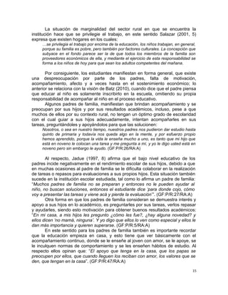 La situación de marginalidad del sector rural en que se encuentra la
institución hace que se privilegie el trabajo, en este sentido Salazar (2001, 5)
expresa que existen hogares en los cuales:
…se privilegia el trabajo por encima de la educación, los niños trabajan, en general,
porque su familia es pobre, pero también por factores culturales. La concepción que
subyace en el fondo parece ser la de que todos los miembros de la familia son
proveedores económicos de ella, y mediante el ejercicio de esta responsabilidad se
forma a los niños de hoy para que sean los adultos competentes del mañana.
Por consiguiente, los estudiantes manifiestan en forma general, que existe
una despreocupación por parte de los padres, falta de motivación,
acompañamiento, afecto y a veces hasta en el sostenimiento económico; lo
anterior se relaciona con la visión de Batz (2010), cuando dice que el padre piensa
que educar al niño es solamente inscribirlo en la escuela, omitiendo su propia
responsabilidad de acompañar al niño en el proceso educativo.
Algunos padres de familia, manifiestan que brindan acompañamiento y se
preocupan por sus hijos y por sus resultados académicos, incluso, pese a que
muchos de ellos por su contexto rural, no tengan un óptimo grado de escolaridad
con el cual guiar a sus hijos adecuadamente, intentan acompañarles en sus
tareas, preguntándoles y apoyándolos para que las solucionen:
Nosotros, o sea en nuestro tiempo, nuestros padres nos pudieron dar estudio hasta
quinto de primaria y todavía nos queda algo en la mente, y por esfuerzo propio
hemos aprendido, porque la vida le enseña mucho a uno, es tanto que mi hijo que
está en noveno le colocan una tarea y me pregunta a mí, y yo le digo usted está en
noveno pero sin embargo le ayudo. (GF:P/R:26/RA:A)
Al respecto, Jadue (1997, 8) afirma que el bajo nivel educativo de los
padres incide negativamente en el rendimiento escolar de sus hijos, debido a que
en muchas ocasiones al padre de familia se le dificulta colaborar en la realización
de tareas o repasos para evaluaciones a sus propios hijos. Esta situación también
sucede en la institución escolar estudiada, tal como lo afirma un padre de familia:
“Muchos padres de familia no se preparan y entonces no le pueden ayudar al
niño, no buscan soluciones, entonces el estudiante dice ‘para donde cojo, cómo
voy a presentar las tareas y viene acá y pierde la evaluación’”. (GF:P/R:27/RA:A)
Otra forma en que los padres de familia consideran se demuestra interés y
apoyo a sus hijos en lo académico, es preguntarles por sus tareas, verlos repasar
y ayudarles, siendo esto motivación para obtener buenos resultados académicos:
“En mi casa, a mis hijos les pregunto ¿cómo les fue?, ¿hay alguna novedad? y
ellos dicen ‘no mamá, ninguna’. Y yo digo que ellos lo ven como especial y ellos le
dan más importancia y quieren superarse. (GF:P/R:5/RA:A)
En este sentido para los padres de familia también es importante recordar
que la educación empieza en casa, y esto tiene que ver básicamente con el
acompañamiento continuo, donde se le enseñe al joven con amor, se le apoye, se
le inculquen normas de comportamiento y se les enseñen hábitos de estudio. Al
respecto ellos opinan que: “El apoyo que tenga en la casa, que los papas se
preocupen por ellos, que cuando lleguen los reciban con amor, los valores que se
den, que tengan en la casa”. (GF:P/R:47/RA:A)
15
 