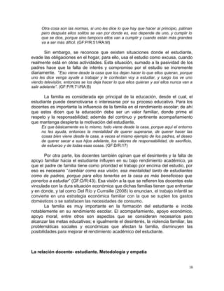 Otra cosa son las normas, si uno les dice lo que hay que hacer al principio, patinan
pero después ellos solitos se van por donde es, eso depende de uno, y cumplir lo
que se dice, porque sino tampoco ellos van a cumplir y cuando están más grandes
va a ser más difícil. (GF:P/R:51/RA:M)
Sin embargo, se reconoce que existen situaciones donde el estudiante,
evade las obligaciones en el hogar, para ello, usa el estudio como excusa, cuando
realmente está en otras actividades. Esta situación, sumado a la pasividad de los
padres hace que la falta de interés y compromiso por el estudio se incremente
diariamente. “Eso viene desde la casa que los dejan hacer lo que ellos quieran, porque
uno les dice venga ayude a trabajar y le contestan voy a estudiar, y luego los ve uno
viendo televisión, entonces se los deja hacer lo que ellos quieran y así ellos nunca van a
salir adelante”. (GF:P/R:71/RA:B)
La familia es considerada eje principal de la educación, desde el cual, el
estudiante puede desmotivarse o interesarse por su proceso educativo. Para los
docentes es importante la influencia de la familia en el rendimiento escolar; de ahí
que estos dicen que la educación debe ser un valor familiar, donde prime el
respeto y la responsabilidad; además del continuo y pertinente acompañamiento
que mantenga despierta la motivación del estudiante.
Es que básicamente es lo mismo, todo viene desde la casa, porque aquí el entorno
no les ayuda, entonces la mentalidad de querer superarse, de querer hacer las
cosas bien viene desde la casa, a veces el mismo ejemplo de los padres, el deseo
de querer sacar a sus hijos adelante, los valores de responsabilidad, de sacrificio,
de esfuerzo y de todas esas cosas. (GF:D/R:17)
Por otra parte, los docentes también opinan que el desinterés y la falta de
apoyo familiar hacia el estudiante influyen en su bajo rendimiento académico, ya
que el padre de familia tiene como prioridad el trabajo por encima del estudio, por
eso es necesario “cambiar como esa visión, esa mentalidad tanto de estudiantes
como de padres, porque para ellos tenerlos en la casa es más beneficioso que
ponerlos a estudiar” (GF:D/R:43). Esa visión a la que se refieren los docentes esta
vinculada con la dura situación económica que dichas familias tienen que enfrentar
y en donde, y tal como Del Río y Cumsille (2008) lo enuncian, el trabajo infantil se
convierte en una estrategia económica familiar con la que se suplen los gastos
domésticos o se satisfacen las necesidades de consumo.
La familia es muy importante en la formación del estudiante e incide
notablemente en su rendimiento escolar. El acompañamiento, apoyo económico,
apoyo moral, entre otros son aspectos que se consideran necesarios para
alcanzar las metas educativas; e igualmente el desinterés, la violencia familiar, las
problemáticas sociales y económicas que afectan la familia, disminuyen las
posibilidades para mejorar el rendimiento académico del estudiante.
La relación docente- estudiante. Metodología y empatía
16
 