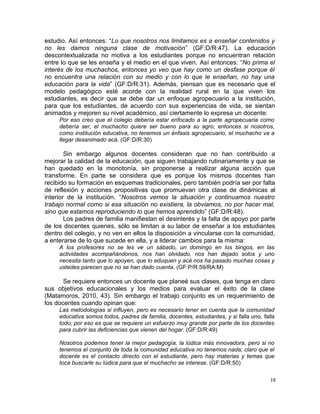 estudio. Así entonces: “Lo que nosotros nos limitamos es a enseñar contenidos y
no les damos ninguna clase de motivación” (GF:D/R:47). La educación
descontextualizada no motiva a los estudiantes porque no encuentran relación
entre lo que se les enseña y el medio en el que viven. Así entonces: “No prima el
interés de los muchachos, entonces yo veo que hay como un desfase porque él
no encuentra una relación con su medio y con lo que le enseñan, no hay una
educación para la vida” (GF:D/R:31). Además, piensan que es necesario que el
modelo pedagógico esté acorde con la realidad rural en la que viven los
estudiantes, es decir que se debe dar un enfoque agropecuario a la institución,
para que los estudiantes, de acuerdo con sus experiencias de vida, se sientan
animados y mejoren su nivel académico, así ciertamente lo expresa un docente:
Por eso creo que el colegio debería estar enfocado a la parte agropecuaria como
debería ser, el muchacho quiere ser bueno para su agro, entonces si nosotros,
como institución educativa, no tenemos un énfasis agropecuario, el muchacho va a
llegar desanimado acá. (GF:D/R:30)
Sin embargo algunos docentes consideran que no han contribuido a
mejorar la calidad de la educación, que siguen trabajando rutinariamente y que se
han quedado en la monotonía, sin proponerse a realizar alguna acción que
transforme. En parte se considera que es porque los mismos docentes han
recibido su formación en esquemas tradicionales, pero también podría ser por falta
de reflexión y acciones propositivas que promuevan otra clase de dinámicas al
interior de la institución. “Nosotros vemos la situación y continuamos nuestro
trabajo normal como si esa situación no existiera, la obviamos, no por hacer mal,
sino que estamos reproduciendo lo que hemos aprendido” (GF:D/R:48).
Los padres de familia manifiestan el desinterés y la falta de apoyo por parte
de los docentes quienes, sólo se limitan a su labor de enseñar a los estudiantes
dentro del colegio, y no ven en ellos la disposición a vincularse con la comunidad,
a enterarse de lo que sucede en ella, y a liderar cambios para la misma:
A los profesores no se les ve un sábado, un domingo en los bingos, en las
actividades acompañándonos, nos han olvidado, nos han dejado solos y uno
necesita tanto que lo apoyen, que lo eduquen y acá nos ha pasado muchas cosas y
ustedes parecen que no se han dado cuenta. (GF:P/R:59/RA:M)
Se requiere entonces un docente que planeé sus clases, que tenga en claro
sus objetivos educacionales y los medios para evaluar el éxito de la clase
(Matamoros, 2010, 43). Sin embargo el trabajo conjunto es un requerimiento de
los docentes cuando opinan que:
Las metodologías si influyen, pero es necesario tener en cuenta que la comunidad
educativa somos todos, padres de familia, docentes, estudiantes, y si falla uno, falla
todo; por eso es que se requiere un esfuerzo muy grande por parte de los docentes
para cubrir las deficiencias que vienen del hogar. (GF:D/R:49)
Nosotros podemos tener la mejor pedagogía, la lúdica más innovadora, pero si no
tenemos el conjunto de toda la comunidad educativa no tenemos nada; claro que el
docente es el contacto directo con el estudiante, pero hay materias y temas que
toca buscarle su lúdica para que el muchacho se interese. (GF:D/R:50)
19
 