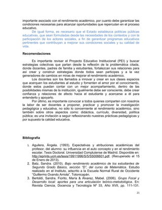 importante asociado con el rendimiento académico, por cuanto debe garantizar las
condiciones necesarias para alcanzar oportunidades que repercutan en el proceso
educativo.
De igual forma, es necesario que el Estado establezca políticas públicas
educativas, que sean formuladas desde las necesidades de los contextos y con la
participación de los actores sociales, a fin de garantizar programas educativos
pertinentes que contribuyan a mejorar sus condiciones sociales y su calidad de
vida.
Recomendaciones
Es importante revisar el Proyecto Educativo Institucional (PEI) y buscar
estrategias colectivas que partan desde la reflexión de la problemática citada,
donde docentes, padres de familia y estudiantes, fortalezcan sus relaciones para
así crear y construir estrategias donde todos sean participes y a la vez
generadores de cambios en miras de mejorar el rendimiento académico.
Los docentes son los llamados a innovar y crear en sus clases espacios
que acerquen los estudiantes al estudio y fomenten el amor por el conocimiento,
donde estos puedan contar con un mejor acompañamiento, dentro de las
posibilidades mismas de la institución, igualmente debe ser consciente, debe crear
confianza y relaciones de afecto hacia el estudiante y acercarse a él para
entenderlo y apoyarlo.
Por último, es importante convocar a todos quienes comparten con nosotros
la labor de ser docentes a proponer, practicar y promover la investigación
pedagógica y educativa, no sólo lo concerniente al rendimiento académico, sino
también sobre otros aspectos como: didáctica, currículo, diversidad, política
pública; es una invitación a seguir reflexionando nuestras prácticas pedagógicas y
por supuesto la calidad educativa.
Bibliografía
1. Aguilera, Ángela. (1993). Expectativas y atribuciones académicas del
profesor, del alumno: su influencia en el auto concepto y en el rendimiento
escolar. Tesis Doctoral. Universidad Complutense de Madrid. Disponible en:
http://eprints.ucm.es/tesis/19911996/S/5/S5006601.pdf. (Recuperado el 15
de Enero de 2013).
2. Batz, Sandra. (2010). Bajo rendimiento académico de los estudiantes de
Segundo Grado Básico, sección “D”, del curso de Matemática. Estudio
realizado en el Instituto, adscrito a la Escuela Normal Rural de Occidente
“Guillermo Ovando Arriola”. Totonicapán.
3. Bertoldi, Sandra. Fiorito, María & Álvarez, Mabel. (2006). Grupo Focal y
Desarrollo local: aportes para una articulación teórico-metodológica. En:
Revista Ciencia, Docencia y Tecnología Nº 33, Año XVII, pp. 111-131.
21
 