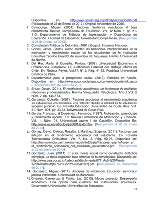 Disponible en: http://www.scielo.org.ar/pdf/cdyt/n33/n33a05.pdf
(Recuperado el 25 de Enero de 2013). Original noviembre de 2006.
4. Cavadonga, Miguel. (2001). Factores familiares vinculados al bajo
rendimiento. Revista Complutense de Educación. Vol, 12 Núm. 1, pp. 81-
113. Departamento de Métodos de Investigación y Diagnóstico en
Educación. Facultad de Educación. Universidad Complutense. (Recuperado
el 28 de Enero de 2013).
5. Constitución Política de Colombia. (1991). Bogotá. Imprenta Nacional.
6. Cortes, Javier. (2008). Cómo afectan las relaciones interpersonales en la
motivación y rendimiento escolar de los estudiantes de la Institución
Educativa Técnico Girardot del municipio de Túquerres. Nariño. Universidad
de Nariño.
7. Del Río, María. & Cumsille, Patricio. (2008). ¿Necesidad Económica o
Preferencias Culturales? La Justificación Parental del Trabajo Infantil en
Chile. En: Revista Psyke. Vol.17, Nº 2. Pág. 41-52. Pontificia Universidad
Católica de Chile.
8. Departamento para la prosperidad social. (2012). Familias en Acción.
Disponible en: http://www.accionsocial.gov.co/contenido/contenido.aspx
(Recuperado el25 de enero de 2013)
9. Erazo, Oscar. (2011). El rendimiento académico, un fenómeno de múltiples
relaciones y complejidades. Revista Vanguardia Psicológica. Año 2 Vol. 2
Núm. 2, pp. 144-173.
10.Garbanzo, Guiselle. (2007). “Factores asociados al rendimiento académico
en estudiantes universitarios, una reflexión desde la calidad de la educación
superior pública”. En: Revista Educación Universidad de Costa Rica. Vol.
31, Núm. 001, pp. 43-63. Universidad de Costa Rica.
11.García, Francisco. & Doménech, Fernando. (1997). Motivación, aprendizaje
y rendimiento escolar. En: Revista Electrónica de Motivación y Emoción.
Vol. 1, Núm. 01. Universidad Jaume I de Castellón. Disponible En:
http://reme.uji.es/articulos/pa0001/texto.html. (Recuperado el 20 de Enero
de 2013).
12. Gómez, David. Oviedo, Rosalba. & Martínez, Eugenia. (2011). Factores que
influyen en el rendimiento académico del estudiante. En: Revista
Tecnociencia Chihuahua. Vol. V, No. 2. Pág. 90-97. Disponible en:
http://tecnociencia.uach.mx/numeros/v5n2/data/Factores_que_influyen_en_
el_rendimiento_academico_del_estudiante_universitario.pdf. (Recuperado
el 22 de enero de 2013).
13.González, Juan. (2011). El aula: mente social como constructo didáctico
complejo. La meta-cognición bajo enfoque de la complejidad. Disponible en:
http://www.cea.ucr.ac.cr/catedrau/attachments/077_Aula%20Mente
%20social%20(Dr.%20Gonz%C3%A1lez).pdf. (Recuperado en noviembre
de 2011).
14. González, Miguel. (2011). Umbrales de indolencia. Educación sombría y
justicia indiferente. Universidad de Manizales.
15.Grisales, Carmenza. & Patiño, Luz. (2012). Macro proyecto: Desempeño
académico. Una opción para cualificar las instituciones educativas.
Documento Universitario. Universidad de Manizales.
22
 