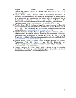 Bogotá. Colombia. Disponible en:
http://redalyc.uaemex.mx/pdf/117/11704803.pdf. (Recuperado el 20 de
febrero de 2013)
27.Reyes, Yesica. (2003). Relación entre el rendimiento académico., la
ansiedad ante los exámenes, los rasgos de personalidad, el auto concepto
y la afectividad en estudiantes del primer año de Psicología de la
Universidad Nacional Mayor de San Marcos. En:
http://sisbib.unmsm.edu.pe/bibvirtual/tesis/salud/reyes_t_y/introducción.
Facultad de Psicología. (Recuperado el 1 de septiembre de 2012).
28.Rincón, Oscar. (2010). Análisis de la política educativa actual en Colombia
desde la perspectiva teórica de Pierre Bourdieu. En revista Magistro. Vol. 4,
Nº 8, pp. 33-48. Disponible en: http://dialnet.unirioja.es/servlet/articulo?
codigo=3681094. (Recuperado el 20 de febrero de 2013)
29.Román, Patricia & Padrón, Mauricio. (2010). Hogares y familias rurales en
México frente a las políticas públicas. Primeras aproximaciones. En: Revista
Latinoamericana de Estudios de Familia. Vol. 2, Nº. 2, pp. 137 – 152.
Disponible en: http://revlatinofamilia.ucaldas.edu.co/downloads/Rlef2_7.pdf.
(Recuperado el 21 de febrero de 2013)
30.Salazar, María. (2001). El trabajo infantil en América Latina. En: Revista
Pedagógica. Vol. 12, Núm. 1, pp. 81-113. Disponible en:
http://www.pedagogica.edu.co/storage/rce/articulos/rce33_03ensa.pdf.
(Recuperado el 19 de enero de 2013).
31.Strauss, Anselm. & Corbin, Juliet. (2002). Bases de la investigación
cualitativa. Técnicas y procedimientos para desarrollar la teoría
fundamentada. Medellín: Universidad de Antioquia.
24
 