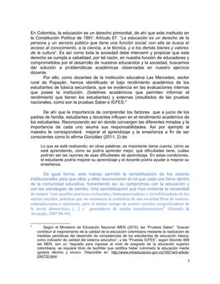 En Colombia, la educación es un derecho primordial, de ahí que este instituido en
la Constitución Política de 1991: Artículo 67. “La educación es un derecho de la
persona y un servicio público que tiene una función social; con ella se busca el
acceso al conocimiento, a la ciencia, a la técnica, y a los demás bienes y valores
de la cultura”. Es así como toda la sociedad debe intervenir y propiciar que este
derecho se cumpla a cabalidad; por tal razón, en nuestra función de educadores y
comprometidos por el desarrollo de nuestros educandos y la sociedad, buscamos
dar solución a problemáticas académicas observadas en nuestro ejercicio
docente.
Por ello, como docentes de la institución educativa Las Mercedes, sector
rural de Popayán, hemos identificado el bajo rendimiento académico de los
estudiantes de básica secundaria, que se evidencia en las evaluaciones internas
que posee la institución, (boletines académicos que permiten informar el
rendimiento que tienen los estudiantes) y externas (resultados de las pruebas
nacionales, como son la pruebas Saber e ICFES.5
De ahí que la importancia de comprender los factores que a juicio de los
padres de familia, estudiantes y docentes influyen en el rendimiento académico de
los estudiantes. Reconociendo así en donde convergen las diferentes miradas y la
importancia de cada uno asuma sus responsabilidades. Así por ejemplo al
maestro le corresponderá mejorar el aprendizaje y la enseñanza a fin de ser
conscientes como lo afirma González (2011, 2) de:
Lo que se está realizando; en otras palabras, es importante darse cuenta, cómo se
está aprendiendo, cómo se podría aprender mejor, qué dificultades tiene, cuáles
podrían ser las razones de esas dificultades de aprendizaje. En estas condiciones,
el estudiante podría mejorar su aprendizaje y el docente podría ayudar a mejorar su
enseñanza.
De igual forma, este trabajo permitió la sensibilización de los actores
institucionales para que ellos y ellas reconocieran el rol que cada uno tiene dentro
de la comunidad educativa, fomentando así su compromiso con la educación y
con las estrategias de cambio. Una sensibilización que hizo evidente la necesidad
de romper “con aquellas prácticas excluyentes, homogeneizadoras e invisibilizadoras de los
sujetos sociales; prácticas que no reconocen la existencia de una sociedad llena de matices,
contradicciones e injusticias, pero al mismo tiempo de actores sociales resignificadores de
la teoría democrática […] y generadores de sendas transformaciones” (Hurtado &
Alvarado, 2007:88-89).
5
Según el Ministerio de Educación Nacional /MEN (2010), las “Pruebas Saber”: “buscan
contribuir al mejoramiento de la calidad de la educación colombiana mediante la realización de
medidas periódicas del desarrollo de competencias de los estudiantes de educación básica,
como indicador de calidad del sistema educativo”, y las “Pruebas ICFES”, según Decreto 869
del MEN, son un “requisito para ingresar al nivel de pregrado de la educación superior
colombiana, se requiere título de bachiller que certifica haber culminado la educación media
(grados décimo y once)». Disponible en: http://www.mineducacion.gov.co/1621/w3-article-
244735.html
3
 