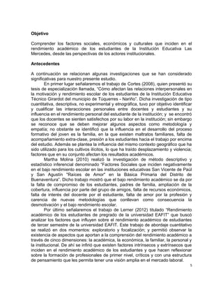 Objetivo
Comprender los factores sociales, económicos y culturales que inciden en el
rendimiento académico de los estudiantes de la Institución Educativa Las
Mercedes, desde las perspectivas de los actores institucionales.
Antecedentes
A continuación se relacionan algunas investigaciones que se han considerado
significativas para nuestro presente estudio.
En primer lugar señalaremos el trabajo de Cortes (2008), quien presentó su
tesis de especialización llamada, “Cómo afectan las relaciones interpersonales en
la motivación y rendimiento escolar de los estudiantes de la Institución Educativa
Técnico Girardot del municipio de Túquerres - Nariño”. Dicha investigación de tipo
cuantitativa, descriptiva, no experimental y etnográfica, tuvo por objetivo identificar
y cualificar las interacciones personales entre docentes y estudiantes y su
influencia en el rendimiento personal del estudiante de la institución; y se encontró
que los docentes se sienten satisfechos por su labor en la institución; sin embargo
se reconoce que se deben mejorar algunos aspectos como metodología y
empatía; no obstante se identificó que la influencia en el desarrollo del proceso
formativo del joven es la familia, en la que existen maltratos familiares, falta de
acompañamiento extra-clase, presión a los estudiantes hacia el trabajo por encima
del estudio. Además se plantea la influencia del mismo contexto geográfico que ha
sido utilizado para los cultivos ilícitos, lo que ha traído desplazamiento y violencia;
factores que en su conjunto afectan los resultados académicos.
Martha Molina (2010) realizó la investigación de método descriptivo y
estadístico inferencial denominado “Factores Sociales que inciden negativamente
en el bajo rendimiento escolar en las instituciones educativas San Vicente de Paúl
y San Agustín "Raíces de Amor" en la Básica Primaria del Distrito de
Buenaventura”. Dicho trabajo mostró que el bajo rendimiento académico se da por
la falta de compromiso de los estudiantes, padres de familia, ampliación de la
cobertura, influencia por parte del grupo de amigos, falta de recursos económicos,
falta de interés del docente por el estudiante, falta de amor por la profesión y
carencia de nuevas metodologías que conllevan como consecuencia la
desmotivación y el bajo rendimiento escolar.
Por último señalaremos el trabajo de Lerner (2012) titulado “Rendimiento
académico de los estudiantes de pregrado de la universidad EAFIT” que buscó
analizar los factores que influyen sobre el rendimiento académico de estudiantes
de tercer semestre de la universidad EAFIT. Este trabajo de abordaje cuantitativo
se realizó en dos momentos: exploratorio y focalización; y permitió observar la
existencia de aspectos que aportan a la comprensión del rendimiento académico a
través de cinco dimensiones: la académica, la económica, la familiar, la personal y
la institucional. De ahí se infirió que existen factores intrínsecos y extrínsecos que
inciden en el rendimiento académico de los estudiantes y que hacen reflexionar
sobre la formación de profesionales de primer nivel, críticos y con una estructura
de pensamiento que les permita tener una visión amplia en el mercado laboral.
5
 