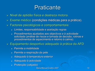 Praticante
   Nível de aptidão física e destreza motora.
   Exame médico (condições médicas para a prática).
   Factores psicológicos e comportamentais:
       Limites, responsabilidade e aceitação regras
       Procedimentos ajustados aos objectivos e à actividade
        solicitada (análise de riscos e tomada de decisão, rotinas e
        procedimentos de aquecimento e retorno à calma).
   Equipamento desportivo adequado à prática da AFD
       Permite a mobilidade
       Permite a respiração da pele
       Adequado à temperatura exterior
       Adequado à actividade
       Protecção (calçado)
                           Maria Manuel Coelho 2007                    10
 