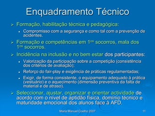 Enquadramento Técnico
   Formação, habilitação técnica e pedagógica:
       Compromisso com a segurança e como tal com a prevenção de
        acidentes.
 Formação e competências em 1os socorros, mala dos
  1os socorros.
 Incidência na inclusão e no bem estar dos participantes:
       Valorização da participação sobre a competição (consistência
        dos critérios de avaliação);
       Reforço do fair-play e exigência de práticas regulamentadas;
       Exigir, de forma consistente, o equipamento adequado à prática
        (vestuário) e o aquecimento (dimensão preventiva da falta de
        material e de atraso).
   Seleccionar, ajustar, organizar e orientar actividade de
    acordo com o nível de aptidão física, domínio técnico e
    maturidade emocional dos alunos face à AFD.
                          Maria Manuel Coelho 2007                  11
 