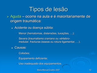 Tipos de lesão
   Aguda – ocorre na aula e é maioritariamente de
    origem traumática:
       Acidente ou doença súbita:
         • Menor (hematomas, distensões, luxações, …);
         • Severa (traumatismo craniano ou vértebro-
           medular, fracturas ósseas ou rotura ligamentar, …).

       Causas:
         • Colisões;
         • Equipamento deficiente;
         • Uso inadequado dos equipamentos.

                          Maria Manuel Coelho 2007               12
 
