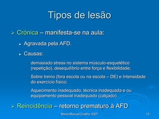 Tipos de lesão
   Crónica – manifesta-se na aula:
       Agravada pela AFD.
       Causas:
         • demasiado stress no sistema músculo-esquelético
           (repetição), desequilíbrio entre força e flexibilidade;
         • Sobre treino (fora escola ou na escola – DE) e Intensidade
           do exercício físico;
         • Aquecimento inadequado, técnica inadequada e ou
           equipamento pessoal inadequado (calçado).

   Reincidência – retorno prematuro à AFD
                           Maria Manuel Coelho 2007                     13
 