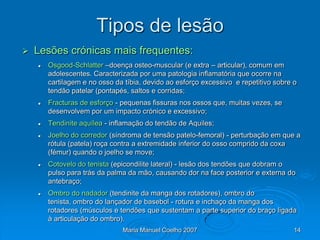 Tipos de lesão
   Lesões crónicas mais frequentes:
       Osgood-Schlatter –doença osteo-muscular (e extra – articular), comum em
        adolescentes. Caracterizada por uma patologia inflamatória que ocorre na
        cartilagem e no osso da tíbia, devido ao esforço excessivo e repetitivo sobre o
        tendão patelar (pontapés, saltos e corridas;
       Fracturas de esforço - pequenas fissuras nos ossos que, muitas vezes, se
        desenvolvem por um impacto crónico e excessivo;
       Tendinite aquílea - inflamação do tendão de Aquiles;
       Joelho do corredor (síndroma de tensão patelo-femoral) - perturbação em que a
        rótula (patela) roça contra a extremidade inferior do osso comprido da coxa
        (fémur) quando o joelho se move;
       Cotovelo do tenista (epicondilite lateral) - lesão dos tendões que dobram o
        pulso para trás da palma da mão, causando dor na face posterior e externa do
        antebraço;
       Ombro do nadador (tendinite da manga dos rotadores), ombro do
        tenista, ombro do lançador de basebol - rotura e inchaço da manga dos
        rotadores (músculos e tendões que sustentam a parte superior do braço ligada
        à articulação do ombro).
                               Maria Manuel Coelho 2007                               14
 