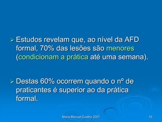  Estudos revelam que, ao nível da AFD
 formal, 70% das lesões são menores
 (condicionam a prática até uma semana).


 Destas 60% ocorrem quando o nº de
 praticantes é superior ao da prática
 formal.

               Maria Manuel Coelho 2007    15
 