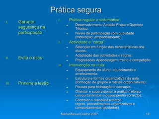 Prática segura
                           I.          Prática regular e sistemática:
I.     Garante
                                         Desenvolvimento Aptidão Física e Domínio
       segurança na                       Técnico;
       participação                      Níveis de participação com qualidade
                                          (motivação, empenhamento).
                           II.         Actividade e “carga”:
                                         Selecção em função das características dos
                                          alunos;
                                         Adaptação das actividades e regras;
II.    Evita o risco                     Progressões Apendizagem, treino e competição.
                           III.        Intervenção na aula:
                                         Equipamento do aluno, aquecimento e
                                          arrefecimento;
                                         Estrutura e formas organizativas da aula
III.   Previne a lesão                    (formação de grupos e rotinas organizativas);
                                         Pausas para hidratação e cansaço;
                                         Orientar e supervisionar a prática (reforço
                                          comportamentos e desempenho correcto);
                                         Controlar a disciplina (reforço
                                          regras, procedimentos organizativos e
                                          comportamentos ajustados).
                                Maria Manuel Coelho 2007                              18
 