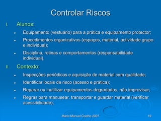 Controlar Riscos
I.        Alunos:
           Equipamento (vestuário) para a prática e equipamento protector;
           Procedimentos organizativos (espaços, material, actividade grupo
            e individual);
           Disciplina, rotinas e comportamentos (responsabilidade
            individual).
II.       Contexto:
           Inspecções periódicas e aquisição de material com qualidade;
           Identificar locais de risco (acesso e prática);
           Reparar ou inutilizar equipamentos degradados, não improvisar;
           Regras para manusear, transportar e guardar material (verificar
            acessibilidade);

                                Maria Manuel Coelho 2007                   19
 