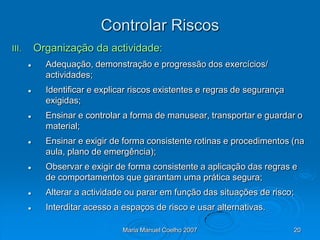 Controlar Riscos
III.       Organização da actividade:
            Adequação, demonstração e progressão dos exercícios/
             actividades;
            Identificar e explicar riscos existentes e regras de segurança
             exigidas;
            Ensinar e controlar a forma de manusear, transportar e guardar o
             material;
            Ensinar e exigir de forma consistente rotinas e procedimentos (na
             aula, plano de emergência);
            Observar e exigir de forma consistente a aplicação das regras e
             de comportamentos que garantam uma prática segura;
            Alterar a actividade ou parar em função das situações de risco;
            Interditar acesso a espaços de risco e usar alternativas.

                                 Maria Manuel Coelho 2007                     20
 