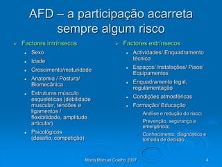 AFD – a participação acarreta
            sempre algum risco
   Factores intrínsecos                        Factores extrínsecos
       Sexo                                         Actividades/ Enquadramento
       Idade                                         técnico

       Crescimento/maturidade                       Espaços/ Instalações/ Pisos/
                                                      Equipamentos
       Anatomia / Postura/
        Biomecânica                                  Enquadramento legal,
                                                      regulamentação
       Estruturas músculo
        esqueléticas (debilidade                     Condições atmosféricas
        muscular, tendões e                          Formação/ Educação
        ligamentos /                                       • Análise e redução do risco;
        flexibilidade, amplitude
        articular)                                         • Prevenção, segurança e
                                                             emergência;
       Psicológicos                                       • Conhecimento, diagnóstico e
        (desafio, competição)                                tomada de decisão



                                Maria Manuel Coelho 2007                                   4
 