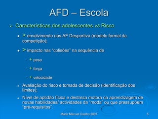 AFD – Escola
   Características dos adolescentes vs Risco
       > envolvimento nas AF Desportiva (modelo formal da
        competição);

       > impacto nas “colisões” na sequência de
         • + peso
         • + força
         • + velocidade
       Avaliação do risco e tomada de decisão (identificação dos
        limites);
       Nível de aptidão física e destreza motora na aprendizagem de
        novas habilidades/ actividades da “moda” ou que pressupõem
        “pré-requisitos”.
                           Maria Manuel Coelho 2007                    5
 
