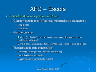 AFD – Escola
   Características da prática vs Risco
       Grupos heterogéneos (diferenças morfológicas e estruturais):
         • Intra sexo;
         • Inter sexo.
       Prática conjunta:
         • > risco (“colisões” com os outros, com o equipamento e com
           materiais portáteis);
         • Condiciona a prática (vertente competitiva, “medo” das colisões).
       Tipo actividade e de organização:
         • Contacto físico (pesos, alturas diferentes);
         • Complexidade da tarefa;
         • Organização espacial e temporal.



                              Maria Manuel Coelho 2007                         6
 