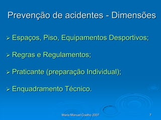Prevenção de acidentes - Dimensões

 Espaços,   Piso, Equipamentos Desportivos;

 Regras   e Regulamentos;

 Praticante   (preparação Individual);

 Enquadramento     Técnico.


                   Maria Manuel Coelho 2007    7
 