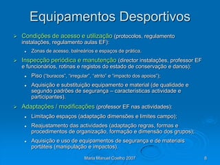 Equipamentos Desportivos
   Condições de acesso e utilização (protocolos, regulamento
    instalações, regulamento aulas EF):
        Zonas de acesso, balneários e espaços de prática.
   Inspecção periódica e manutenção (director instalações, professor EF
    e funcionários, rotinas e registos do estado de conservação e danos):
        Piso (“buracos”, “irregular”, “atrito” e “impacto dos apoios”);
        Aquisição e substituição equipamento e material (de qualidade e
         segundo padrões de segurança – características actividade e
         participantes).
   Adaptações / modificações (professor EF nas actividades):
        Limitação espaços (adaptação dimensões e limites campo);
        Reajustamento das actividades (adaptação regras, formas e
         procedimentos de organização, formação e dimensão dos grupos);
        Aquisição e uso de equipamentos de segurança e de materiais
         portáteis (manipulação e impactos).

                                  Maria Manuel Coelho 2007                  8
 