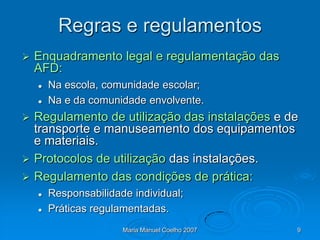 Regras e regulamentos
   Enquadramento legal e regulamentação das
    AFD:
       Na escola, comunidade escolar;
       Na e da comunidade envolvente.
 Regulamento de utilização das instalações e de
  transporte e manuseamento dos equipamentos
  e materiais.
 Protocolos de utilização das instalações.
 Regulamento das condições de prática:
       Responsabilidade individual;
       Práticas regulamentadas.
                       Maria Manuel Coelho 2007   9
 