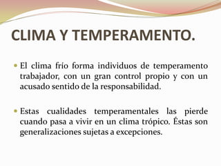 CLIMA Y TEMPERAMENTO.
 El clima frío forma individuos de temperamento
  trabajador, con un gran control propio y con un
  acusado sentido de la responsabilidad.

 Estas cualidades temperamentales las pierde
  cuando pasa a vivir en un clima trópico. Éstas son
 generalizaciones sujetas a excepciones.
 
