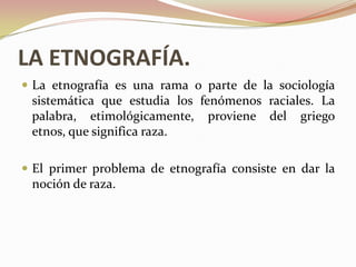 LA ETNOGRAFÍA.
 La etnografía es una rama o parte de la sociología
 sistemática que estudia los fenómenos raciales. La
 palabra, etimológicamente, proviene del griego
 etnos, que significa raza.

 El primer problema de etnografía consiste en dar la
 noción de raza.
 
