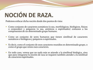 NOCIÓN DE RAZA.
Podemos enfocar dicha noción desde dos puntos de vista:

 Como conjunto de caracteres somáticos (o sea, morfológicos, biológicos, físicos
  o corporales) y psíquicos (o sea, anímicos o espirituales) comunes a los
  componentes de un determinado grupo humano.

 Como un conjunto de seres humanos que tienen similitud de caracteres
  somáticos o biológicos y psíquicos o espirituales.

 Es decir, como el conjunto de esos caracteres reunidos en determinado grupo, o
  como el grupo que reúne esos caracteres.

 En todo caso, vemos que no nada más se atiende a la similitud biológica, sino
  que para integrarse la noción de raza se requiere también atender a la similitud
  de caracteres espirituales.
 