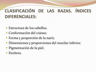 CLASIFICACIÓN DE LAS RAZAS. ÍNDICES
DIFERENCIALES:

 Estructura de los cabellos.
 Conformación del cráneo.
 Forma y proporción de la nariz.
 Dimensiones y proporciones del maxilar inferior.
 Pigmentación de la piel.
 Etcétera.
 