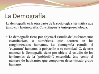 La Demografía.
La demografía es la otra parte de la sociología sistemática que
junto con la etnografía. Constituyen la Antroposociología.

 La demografía tiene por objeto el estudio de los fenómenos
  cuantitativos, o numéricos, que ocurren en los
  conglomerados humanos. La demografía estudia el
  “cuantum” humano, la población o su cantidad. O, de otra
  manera: la Demografía tiene por objeto el estudio de los
  fenómenos de la “población”, entendida ésta como el
  número de habitantes que componen determinado grupo
  humano.
 