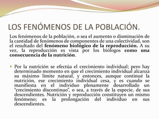 LOS FENÓMENOS DE LA POBLACIÓN.
Los fenómenos de la población, o sea el aumento o disminución de
la cantidad de fenómenos de componentes de una colectividad, son
el resultado del fenómeno biológico de la reproducción. A su
vez, la reproducción es vista por los biólogos como una
consecuencia de la nutrición.

 Por la nutrición se efectúa el crecimiento individual; pero hay
  determinado momento en que el crecimiento individual alcanza
  su máximo límite natural, y entonces, aunque continué la
  nutrición, ese crecimiento individual cesa, y es cuando se
  manifiesta en el individuo plenamente desarrollado un
  “crecimiento discontinuo”, o sea, a través de la especie, de sus
  descendientes. Nutrición y reproducción constituyen un mismo
  fenómeno; es la prolongación del individuo en sus
  descendientes.
 