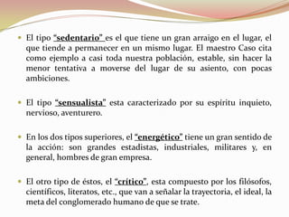  El tipo “sedentario” es el que tiene un gran arraigo en el lugar, el
  que tiende a permanecer en un mismo lugar. El maestro Caso cita
  como ejemplo a casi toda nuestra población, estable, sin hacer la
  menor tentativa a moverse del lugar de su asiento, con pocas
  ambiciones.

 El tipo “sensualista” esta caracterizado por su espíritu inquieto,
  nervioso, aventurero.

 En los dos tipos superiores, el “energético” tiene un gran sentido de
  la acción: son grandes estadistas, industriales, militares y, en
  general, hombres de gran empresa.

 El otro tipo de éstos, el “crítico”, esta compuesto por los filósofos,
  científicos, literatos, etc., que van a señalar la trayectoria, el ideal, la
  meta del conglomerado humano de que se trate.
 