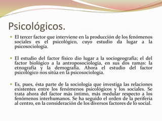 Psicológicos.
 El tercer factor que interviene en la producción de los fenómenos
  sociales es el psicológico, cuyo estudio da lugar a la
  psicosociología.

 El estudio del factor físico dio lugar a la sociogeografía; el del
  factor biológico a la antroposociología, en sus dos ramas: la
  etnografía y la demografía. Ahora el estudio del factor
  psicológico nos sitúa en la psicosociología.

 Es, pues, ésta parte de la sociología que investiga las relaciones
  existentes entre los fenómenos psicológicos y los sociales. Se
  trata ahora del factor más íntimo, más medular respecto a los
  fenómenos interhumanos. Se ha seguido el orden de la periferia
  al centro, en la consideración de los diversos factores de lo social.
 