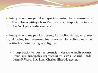  Interpretaciones por el comportamiento. Un representante
  máximo lo constituye Ivan Pavlov, con su importante teoría
  de los “reflejos condicionados”.

 Interpretaciones por los deseos, las inclinaciones, el placer
  y el dolor, los intereses, los quereres, las voliciones y las
  actitudes. Entre este grupo figuran:

    Interpretaciones por las creencias, deseos e inclinaciones.
     Entre sus principales representantes están Gabriel Tarde,
     Lester F. Ward, E.A. Ross, Charles Ellwood, etcétera.
 