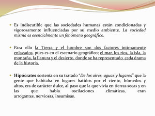  Es indiscutible que las sociedades humanas están condicionadas y
  vigorosamente influenciadas por su medio ambiente. La sociedad
  misma es esencialmente un fenómeno geográfico.

 Para ello la Tierra y el hombre son dos factores íntimamente
  enlazados, pues es en el escenario geográfico; el mar, los ríos, la isla, la
  montaña, la llanura y el desierto, donde se ha representado cada drama
  de la historia.

 Hipócrates sostenía en su tratado “De los aires, aguas y lugares” que la
  gente que habitaba en lugares batidos por el viento, húmedos y
  altos, era de carácter dulce, al paso que la que vivía en tierras secas y en
  las       que        había        oscilaciones       climáticas,       eran
  arrogantes, nerviosas, insumisas.
 