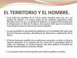 EL TERRITORIO Y EL HOMBRE.
 Casi todos los pueblos de la Tierra están situados entre los 20 y 50
  grados de latitud, y la mayor parte de las ciudades populosas están
  situadas entre los 20 y 40 grados de latitud y en lugares favorecidos por
  la temperatura, la lluvia y la altura. Esto quiere decir que los territorios
  más propicios para la vida social están ocupados.

 Lo que posibilita la densidad de población es la fertilidad del suelo que
  favorece buenas cosechas, abundancia de alimentos y explotación de la
  tierra.

 El factor humano modifica las condiciones naturales, es decir, si bien la
  riqueza depende en la mayoría de los casos de la naturaleza fértil el
  suelo, sin embargo, en ciertos lugares más bien pobres el hombre ha
  sabido transformarlos y hacerlos rendir.

 La naturaleza del territorio puede tener efectos político-sociales.
 