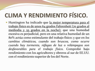 CLIMA Y RENDIMIENTO FÍSICO.
 Huntington ha indicado que la mejor temperatura para el
 trabajo físico es de unos 64 grados Fahrenheit (70 grados al
 mediodía y 55 grados en la noche); que una humedad
 excesiva es perjudicial, pero en una relativa humedad de un
 80% actúa como estimulante del trabajo físico; y que en los
 cambios climáticos, cuando son bruscos, como ocurre
 cuando hay tormenta, ráfagas de luz o relámpagos son
 desfavorables para el trabajo físico. Comprobó bajo
 rendimiento con los agricultores y obreros al sur de EE.UU.
 con el rendimiento superior de los del Norte.
 