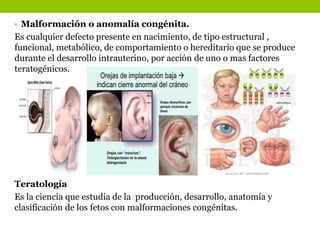 • Malformación o anomalía congénita.
Es cualquier defecto presente en nacimiento, de tipo estructural ,
funcional, metabólico, de comportamiento o hereditario que se produce
durante el desarrollo intrauterino, por acción de uno o mas factores
teratogénicos.
Teratología
Es la ciencia que estudia de la producción, desarrollo, anatomía y
clasificación de los fetos con malformaciones congénitas.
 
