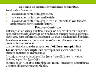 • Etiología de las malformaciones congénitas.
Pueden clasificarse en:
1. Las causadas por factores genéticos.
2. Las causadas por factores ambientales.
3. Las causadas por factores genéticos que interactúan con factores
ambientales (herencia multifactorial).
Factores Genéticos
Enfermedad de origen genético, pueden originarse al nacer o después
de muchos años de vida y son originadas por mutaciones que afectan a
algún gen, estas enfermedades siguen las leyes de la herencia biológica.
Las alteraciones o aberraciones cromosómicas relacionadas con el
número de cromosomas,
comprenden dos grandes grupos : euploidías y aneuploidías
Las aberraciones euploides corresponden a variaciones en el
número haploide de cromosomas
(n=23), tales como: monoploidias (n=23) en células somáticas, no
viables; triploidías (3n=69) en
abortos, raros neonatos; tetraploidías (4n=92) en abortos espontáneos;
y pentaploidías (5n=115) no viables.
 
